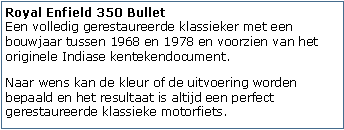 Tekstvak: Royal Enfield 350 Bullet
Een volledig gerestaureerde klassieker met een bouwjaar tussen 1968 en 1978 en voorzien van het originele Indiase kentekendocument.Naar wens kan de kleur of de uitvoering worden bepaald en het resultaat is altijd een perfect gerestaureerde klassieke motorfiets.