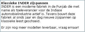 Tekstvak: Klassieke INDER zijspannen
INDER is een moderne fabriek in de Punjab die met name als toeleverancier voor de Indiase automobielindustrie actief is. Tevens bouwt deze fabriek al sinds jaar en dag nieuwe zijspannen op klassieke leest geschoeid. Er zijn nog meer modellen leverbaar, vraag ernaar!