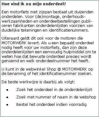 Tekstvak: Hoe vind ik nu mijn onderdeel?Een motorfiets met zijspan bestaat uit duizenden onderdelen. Voor (de)montage, onderhouds-werkzaamheden en onderdeelbestellingen publi-ceren fabrikanten onderdelenlijsten voorzien van duidelijke tekeningen en identificatienummers.Uiteraard geldt dit ook voor de motoren die MOTORWERK levert. Als u een bepaald onderdeel nodig heeft voor uw motorfiets, dan zijn deze onderdelenlijsten een eenvoudig hulpmiddel om te weten hoe dat bewuste onderdeel precies wordt genoemd en welk onderdeelnummer het heeft.U kunt in de webwinkel Shop @ MOTORWERK op de benaming of het identificatienummer zoeken.De beste werkwijze is daarbij als volgt:Zoek het onderdeel in de onderdelenlijstZoek met nummer of naam in de webshopBestel het onderdeel indien voorradig