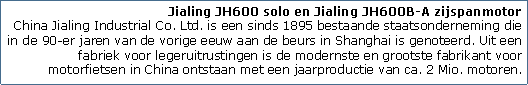 Tekstvak: Jialing JH600 solo en Jialing JH600B-A zijspanmotor
China Jialing Industrial Co. Ltd. is een sinds 1895 bestaande staatsonderneming die in de 90-er jaren van de vorige eeuw aan de beurs in Shanghai is genoteerd. Uit een fabriek voor legeruitrustingen is de modernste en grootste fabrikant voor motorfietsen in China ontstaan met een jaarproductie van ca. 2 Mio. motoren.