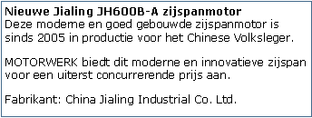 Tekstvak: Nieuwe Jialing JH600B-A zijspanmotor
Deze moderne en goed gebouwde zijspanmotor is sinds 2005 in productie voor het Chinese Volksleger. MOTORWERK biedt dit moderne en innovatieve zijspan voor een uiterst concurrerende prijs aan.Fabrikant: China Jialing Industrial Co. Ltd.