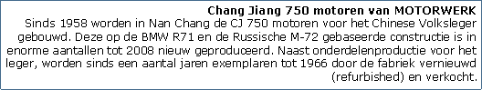 Tekstvak: Chang Jiang 750 motoren van MOTORWERK
Sinds 1958 worden in Nan Chang de CJ 750 motoren voor het Chinese Volksleger gebouwd. Deze op de BMW R71 en de Russische M-72 gebaseerde constructie is in enorme aantallen tot 2008 nieuw geproduceerd. Naast onderdelenproductie voor het leger, worden sinds een aantal jaren exemplaren tot 1966 door de fabriek vernieuwd (refurbished) en verkocht.