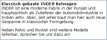 Tekstvak: Klassisch gebaute INDER Beiwagen
INDER ist eine moderne Fabrik in der Punjab und hauptschlich als Zulieferer der Automobilindustrie in Indien aktiv. Aber, seit jeher baut man hier auch neue Gespanne in klassisicher Formgebung. Neben Retro und Rocket sind weitere Modelle lieferbar, sprechen Sie uns dazu an!