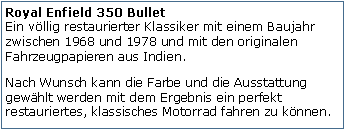 Tekstvak: Royal Enfield 350 Bullet
Ein vllig restaurierter Klassiker mit einem Baujahr zwischen 1968 und 1978 und mit den originalen Fahrzeugpapieren aus Indien.Nach Wunsch kann die Farbe und die Ausstattung gewhlt werden mit dem Ergebnis ein perfekt restauriertes, klassisches Motorrad fahren zu knnen.