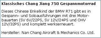 Tekstvak: Klassisches Chang Jiang 750 GespannmotorradDieses Chinese Enkelkind der BMW R71 gibt es in Gespann und Soloausfhrungen mit drei Motor-bauarten (SV 6V/22PS, SV 12V/24PS und OHV 12V/32PS) und komplett werkserneuert.

Hersteller: Nan Chang Aircraft & Mechanics Co. Ltd.