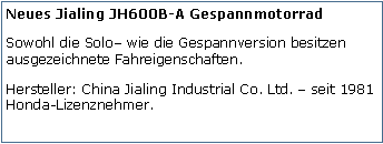 Tekstvak: Neues Jialing JH600B-A GespannmotorradSowohl die Solo wie die Gespannversion besitzen ausgezeichnete Fahreigenschaften.Hersteller: China Jialing Industrial Co. Ltd.  seit 1981 Honda-Lizenznehmer.