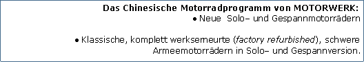 Tekstvak: Das Chinesische Motorradprogramm von MOTORWERK:Neue  Solo und Gespannmotorrdern
Klassische, komplett werkserneurte (factory refurbished), schwere Armeemotorrdern in Solo und Gespannversion.