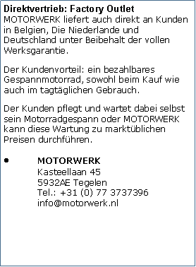 Tekstvak: Direktvertrieb: Factory Outlet
MOTORWERK liefert auch direkt an Kunden in Belgien, Die Niederlande und Deutschland unter Beibehalt der vollen Werksgarantie. Der Kundenvorteil: ein bezahlbares Gespannmotorrad, sowohl beim Kauf wie auch im tagtglichen Gebrauch. Der Kunden pflegt und wartet dabei selbst sein Motorradgespann oder MOTORWERK kann diese Wartung zu marktblichen Preisen durchfhren.MOTORWERK
Kasteellaan 45
5932AE Tegelen
Tel.: +31 (0) 77 3737396
info@motorwerk.nl