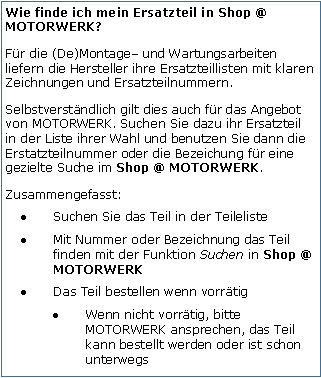 Tekstvak: Wie finde ich mein Ersatzteil in Shop @ MOTORWERK?Fr die (De)Montage und Wartungsarbeiten liefern die Hersteller ihre Ersatzteillisten mit klaren Zeichnungen und Ersatzteilnummern.Selbstverstndlich gilt dies auch fr das Angebot von MOTORWERK. Suchen Sie dazu ihr Ersatzteil in der Liste ihrer Wahl und benutzen Sie dann die Erstatzteilnummer oder die Bezeichung fr eine gezielte Suche im Shop @ MOTORWERK.Zusammengefasst:Suchen Sie das Teil in der TeilelisteMit Nummer oder Bezeichnung das Teil finden mit der Funktion Suchen in Shop @ MOTORWERK Das Teil bestellen wenn vorrtigWenn nicht vorrtig, bitte MOTORWERK ansprechen, das Teil kann bestellt werden oder ist schon unterwegs