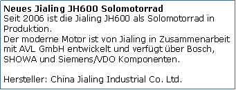 Tekstvak: Neues Jialing JH600 Solomotorrad
Seit 2006 ist die Jialing JH600 als Solomotorrad in Produktion. 
Der moderne Motor ist von Jialing in Zusammenarbeit mit AVL GmbH entwickelt und verfgt ber Bosch, SHOWA und Siemens/VDO Komponenten.

Hersteller: China Jialing Industrial Co. Ltd.