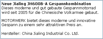 Tekstvak: Neue Jialing JH600B-A Gespannkombination
Dieses moderne und gut gebaute Gespannmotorrad wird seit 2005 fr die Chinesische Volkarmee gebaut. MOTORWERK bietet dieses moderne und innovative Gespann zu einem sehr attraktiven Preis an.

Hersteller: China Jialing Industrial Co. Ltd.