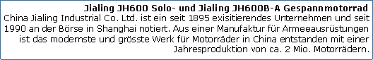 Tekstvak: Jialing JH600 Solo- und Jialing JH600B-A Gespannmotorrad
China Jialing Industrial Co. Ltd. ist ein seit 1895 exisitierendes Unternehmen und seit 1990 an der Brse in Shanghai notiert. Aus einer Manufaktur fr Armeeausrstungen ist das modernste und grsste Werk fr Motorrder in China entstanden mit einer Jahresproduktion von ca. 2 Mio. Motorrdern.