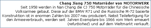 Tekstvak: Chang Jiang 750 Motorrder von MOTORWERK
Seit 1958 werden in Nan Chang die CJ 750 Motorrder fr die Chinesische Volksarmee gebaut. Diese auf der BMW R71 und die Russische M-72 basierte Konstruktion ist in enormen Zahlen bis 2007 neu produziert. Nebst Teilefertigung fr den Armeeverbrauch, werden seit  Jahren Exemplare bis 1966 vom Werk erneuert (refurbished) und auf dem Weltmarkt verkauft.