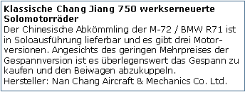 Tekstvak: Klassische Chang Jiang 750 werkserneuerte Solomotorrder
Der Chinesische Abkmmling der M-72 / BMW R71 ist in Soloausfhrung lieferbar und es gibt drei Motor-versionen. Angesichts des geringen Mehrpreises der Gespannversion ist es berlegenswert das Gespann zu kaufen und den Beiwagen abzukuppeln.
Hersteller: Nan Chang Aircraft & Mechanics Co. Ltd.