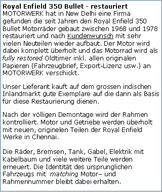 Tekstvak: Royal Enfield 350 Bullet - restauriert
MOTORWERK hat in New Delhi eine Firma gefunden die seit Jahren den Royal Enfield 350 Bullet Motorrder gebaut zwischen 1968 und 1978 restauriert und nach Kundenwunsch mit sehr vielen Neuteilen wieder aufbaut. Der Motor wird dabei komplett berholt und das Motorrad wird als fully restored Oldtimer inkl. allen originalen Papieren (Fahrzeugbrief, Export-Lizenz usw.) an MOTORWERK verschickt.Unser Lieferant kauft auf dem grossen indischen Inlandmarkt gute Exemplare auf die dann als Basis fr diese Restaurierung dienen.Nach der vlligen Demontage wird der Rahmen kontrolliert. Motor und Getriebe werden berholt mit neuen, originelen Teilen der Royal Enfield Werke in Chennai. 

Die Rder, Bremsen, Tank, Gabel, Elektrik mit Kabelbaum und viele weitere Teile werden erneuert. Die Identitt des ursprunglichen Fahrzeugs mit  matching Motor und Rahmennummer bleibt dabei erhalten.