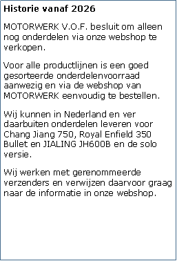 Tekstvak: Historie vanaf 2026MOTORWERK V.O.F. besluit om alleen nog onderdelen via onze webshop te verkopen. Voor alle productlijnen is een goed gesorteerde onderdelenvoorraad aanwezig en via de webshop van MOTORWERK eenvoudig te bestellen.Wij kunnen in Nederland en ver daarbuiten onderdelen leveren voor Chang Jiang 750, Royal Enfield 350 Bullet en JIALING JH600B en de solo versie.Wij werken met gerenommeerde verzenders en verwijzen daarvoor graag naar de informatie in onze webshop.