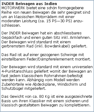 Tekstvak: INDER Beiwagen aus Indien
MOTORWERK bietet eine schn formgegebene Reihe von neuen Beiwagen die sehr geeignet sind um an klassischen Motorrdern mit einer moderaten Leistung (ca. 15 PS30 PS) anzu-schliessen.Der INDER Beiwagen hat ein abschliessbares Gepckfach und einen guten Sitz inkl. Armlehnen. Der Beiwagen wird standard mit einem gerbremstem Rad (inkl. Bowdenkabel) geliefert. 

Das Rad ist auf einer gezogenen Schwinge mit einstellbarem Feder/Dmpferelemement montiert. Der Beiwagen wird standard mit einem universelen 4-Punktanschluss geliefert womit der Beiwagen an fast jedem klassischem Rohrrahmen befestigt werden kann. Abhngig vom Modell werden Zubehrteile wie Abdeckplane, Windschirm und Schutzbgel mitgeliefert.Das Gewicht von ca. 80 Kg ist eine ausgezeichnete Basis um ihren Klassiker mit einem sicheren und klassisch gestaltetem Beiwagen zu komplettieren.