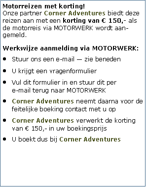 Tekstvak: Motorreizen met korting!
Onze partner Corner Adventures biedt deze reizen aan met een korting van  150,- als de motorreis via MOTORWERK wordt aan-gemeld.Werkwijze aanmelding via MOTORWERK:Stuur ons een e-mail  zie benedenU krijgt een vragenformulierVul dit formulier in en stuur dit per 
e-mail terug naar MOTORWERKCorner Adventures neemt daarna voor de feitelijke boeking contact met u op Corner Adventures verwerkt de korting van  150,- in uw boekingsprijsU boekt dus bij Corner Adventures