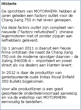 Tekstvak: HistorieDe oprichters van MOTORWERK hebben al jaren geleden een factory outlet voor de Chang Jiang 750 in het leven geroepen. Via deze factory outlet zijn compleet ver-nieuwde (factory refurbished)  chinese legermotoren met of zonder zijspan aan liefhebbers geleverd. Op 1 januari 2011 is daaruit een heuse firma ontstaan die naast de Chang Jiang 750 ook de moderne opvolger daarvan - de Jialing JH600B-A -  importeert en zowel direct als via dealers aan klanten levert. In 2012 is daar de productlijn van gerestaureerde oude Indias Royal Enfield 350 Bullets bijgekomen.Voor alle productlijnen is een goed gesorteerde onderdelenvoorraad aanwezig en via de webshop van MOTORWERK eenvoudig te bestellen.