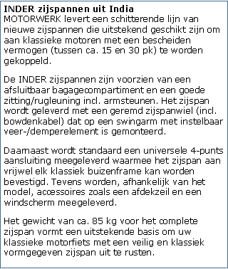 Tekstvak: INDER zijspannen uit India
MOTORWERK levert een schitterende lijn van nieuwe zijspannen die uitstekend geschikt zijn om aan klassieke motoren met een bescheiden vermogen (tussen ca. 15 en 30 pk) te worden gekoppeld.De INDER zijspannen zijn voorzien van een afsluitbaar bagagecompartiment en een goede zitting/rugleuning incl. armsteunen. Het zijspan wordt geleverd met een geremd zijspanwiel (incl. bowdenkabel) dat op een swingarm met instelbaar veer-/demperelement is gemonteerd. Daarnaast wordt standaard een universele 4-punts aansluiting meegeleverd waarmee het zijspan aan vrijwel elk klassiek buizenframe kan worden bevestigd. Tevens worden, afhankelijk van het model, accessoires zoals een afdekzeil en een windscherm meegeleverd.Het gewicht van ca. 85 kg voor het complete zijspan vormt een uitstekende basis om uw klassieke motorfiets met een veilig en klassiek vormgegeven zijspan uit te rusten.