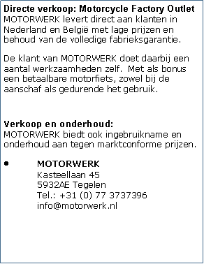Tekstvak: Motorcycle Factory OutletDoordat MOTORWERK direct van de fabrieken aan de eindgebruikers levert door middel van onze Motorcycle Factory Outlet kunnen de prijzen van de motorfietsen laag worden gehouden met behoud van de volledige fabrieksgarantie.Daar staat tegenover dat de klant van MOTORWERK een aantal werkzaamheden zelf voor zijn rekening neemt na aflevering van de motorfiets in de originele fabrieksverpakking. MOTORWERK richt zich dan ook op die groep van motorrijdsters of motorrijders die de handen uit de mouwen willen steken en handig genoeg zijn om zelf de aflever- en onderhoudswerkzaamheden te verrichten. Met als bonus een betaalbare nieuwe of klassieke motorfiets, zowel bij de aanschaf als gedurende het gebruik. 