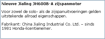 Tekstvak: Nieuwe Jialing JH600B-A zijspanmotorVoor zowel de solo- als de zijspanuitvoeringen gelden uitstekende allroad eigenschappen.Fabrikant: China Jialing Industrial Co. Ltd.  sinds 1981 Honda-licentienemer.