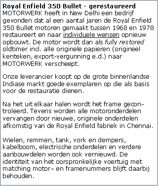 Tekstvak: Royal Enfield 350 Bullet - gerestaureerd
MOTORWERK heeft in New Delhi een bedrijf gevonden dat al een aantal jaren de Royal Enfield 350 Bullet motoren gemaakt tussen 1968 en 1978 restaureert en naar individuele wensen opnieuw opbouwt. De motor wordt dan als fully restored oldtimer incl. alle originele papieren (origineel kenteken, export-vergunning e.d.) naar MOTORWERK verscheept.Onze leverancier koopt op de grote binnenlandse Indiase markt goede exemplaren op die als basis voor de restauratie dienen.Na het uit elkaar halen wordt het frame gecon-troleerd. Tevens worden alle motoronderdelen vervangen door nieuwe, originele onderdelen afkomstig van de Royal Enfield fabriek in Chennai. 

Wielen, remmen, tank, vork en dempers, kabelboom, electrische onderdelen en verdere aanbouwdelen worden ook vernieuwd. De identiteit van het oorspronkelijke voertuig met matching motor en framenummers blijft daarbij behouden.