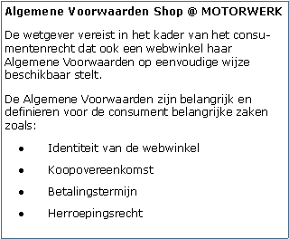 Tekstvak: Algemene Voorwaarden Shop @ MOTORWERKDe wetgever vereist in het kader van het consu-mentenrecht dat ook een webwinkel haar Algemene Voorwaarden op eenvoudige wijze beschikbaar stelt. De Algemene Voorwaarden zijn belangrijk en definieren voor de consument belangrijke zaken zoals:Identiteit van de webwinkelKoopovereenkomstBetalingstermijnHerroepingsrecht